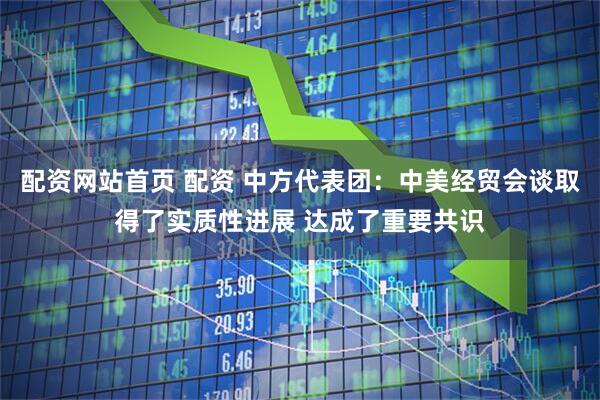 配资网站首页 配资 中方代表团：中美经贸会谈取得了实质性进展 达成了重要共识