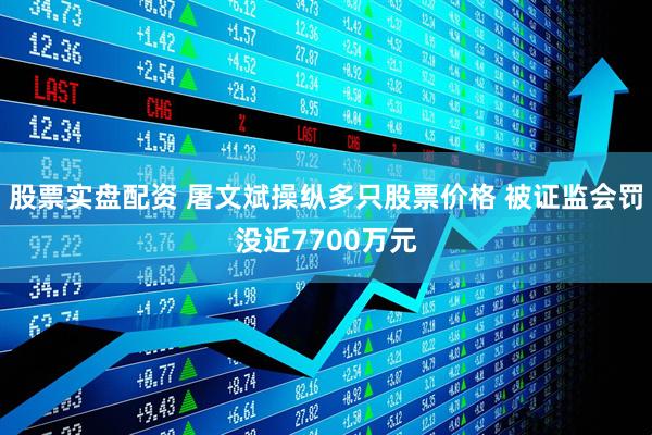 股票实盘配资 屠文斌操纵多只股票价格 被证监会罚没近7700万元