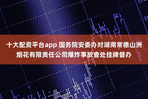 十大配资平台app 国务院安委办对湖南常德山洲烟花有限责任公司爆炸事故查处挂牌督办