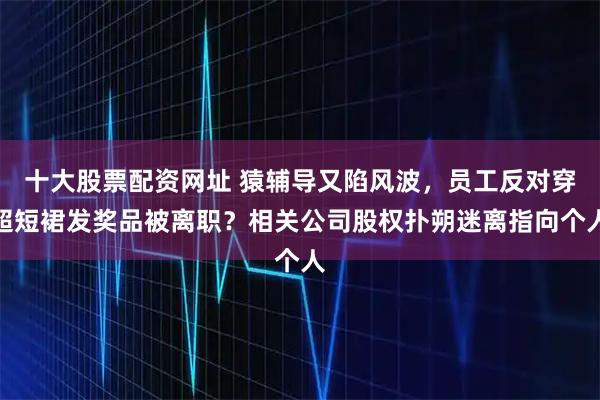 十大股票配资网址 猿辅导又陷风波，员工反对穿超短裙发奖品被离职？相关公司股权扑朔迷离指向个人