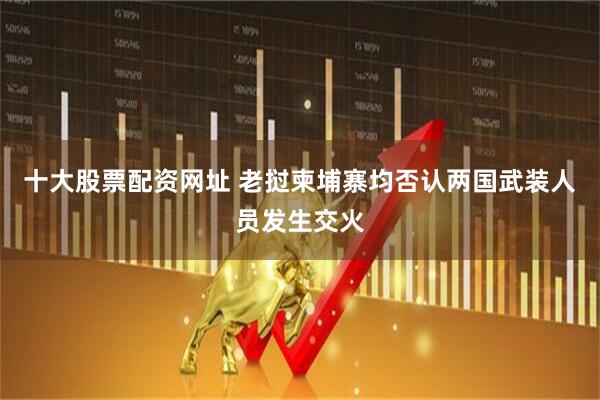 十大股票配资网址 老挝柬埔寨均否认两国武装人员发生交火