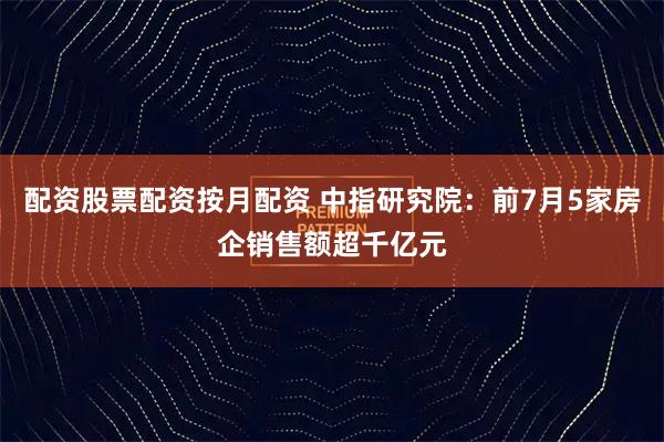 配资股票配资按月配资 中指研究院：前7月5家房企销售额超千亿元