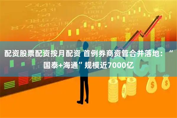 配资股票配资按月配资 首例券商资管合并落地：“国泰+海通”规模近7000亿
