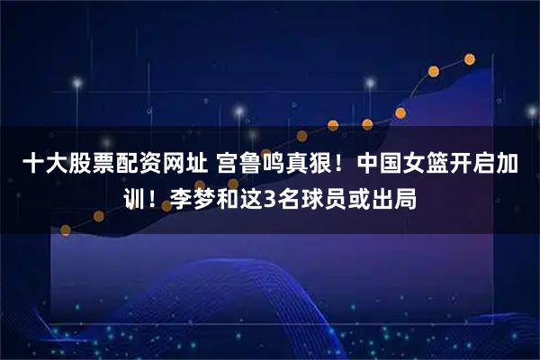 十大股票配资网址 宫鲁鸣真狠！中国女篮开启加训！李梦和这3名球员或出局