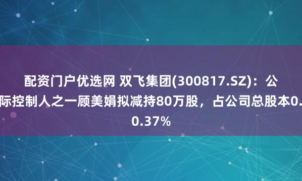 配资门户优选网 双飞集团(300817.SZ)：公司实际控制人之一顾美娟拟减持80万股，占公司总股本0.37%