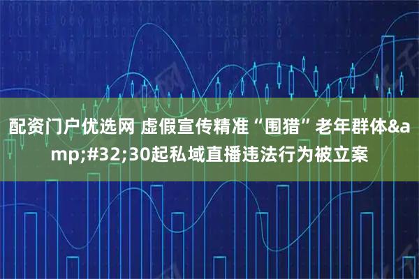 配资门户优选网 虚假宣传精准“围猎”老年群体 30起私域直播违法行为被立案