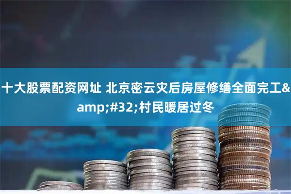 十大股票配资网址 北京密云灾后房屋修缮全面完工 村民暖居过冬