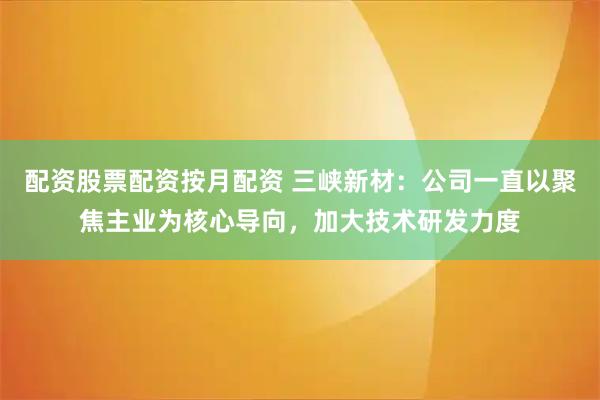 配资股票配资按月配资 三峡新材：公司一直以聚焦主业为核心导向，加大技术研发力度